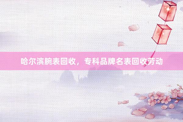 哈尔滨腕表回收，专科品牌名表回收劳动