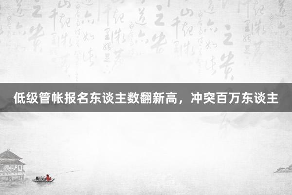 低级管帐报名东谈主数翻新高，冲突百万东谈主