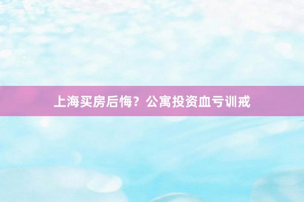 上海买房后悔？公寓投资血亏训戒