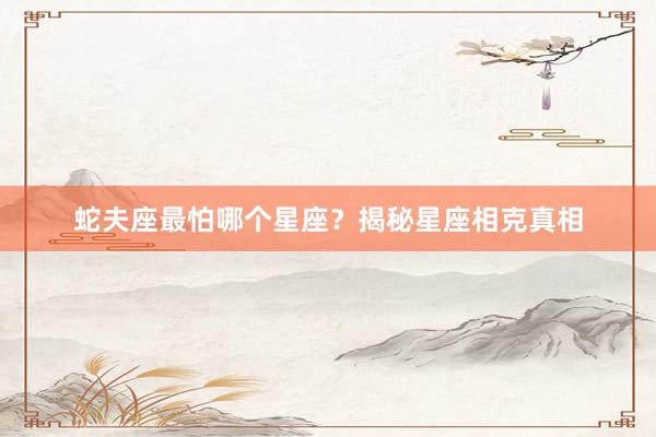 蛇夫座最怕哪个星座？揭秘星座相克真相