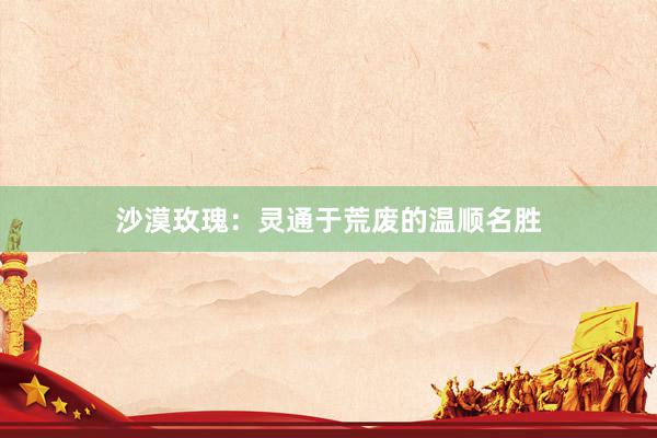 沙漠玫瑰：灵通于荒废的温顺名胜