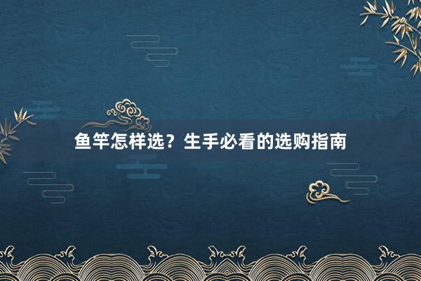 鱼竿怎样选？生手必看的选购指南